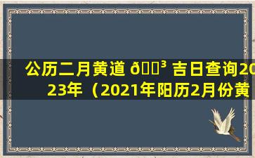 公历二月黄道 🌳 吉日查询2023年（2021年阳历2月份黄道吉日查询时间一览表）